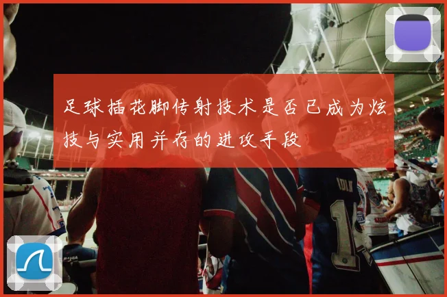 足球插花脚传射技术是否已成为炫技与实用并存的进攻手段