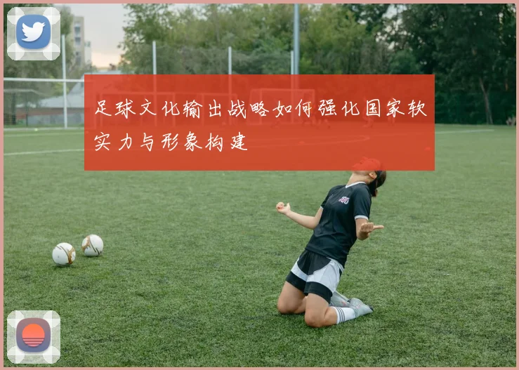 足球文化输出战略如何强化国家软实力与形象构建